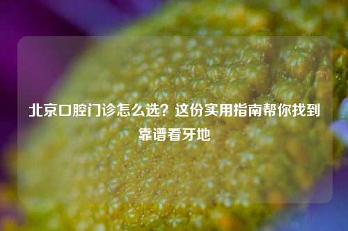 北京口腔门诊怎么选？这份实用指南帮你找到靠谱看牙地