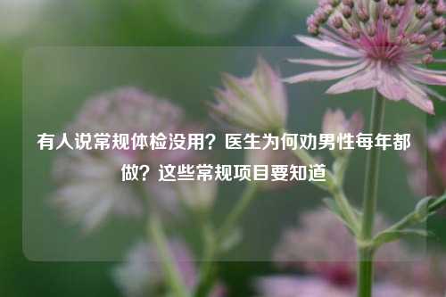 有人说常规体检没用？医生为何劝男性每年都做？这些常规项目要知道