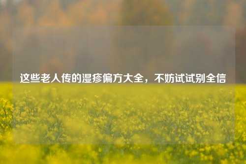 这些老人传的湿疹偏方大全，不妨试试别全信