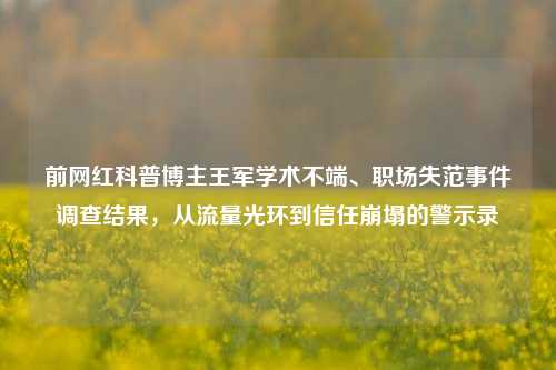 前网红科普博主王军学术不端、职场失范事件调查结果，从流量光环到信任崩塌的警示录