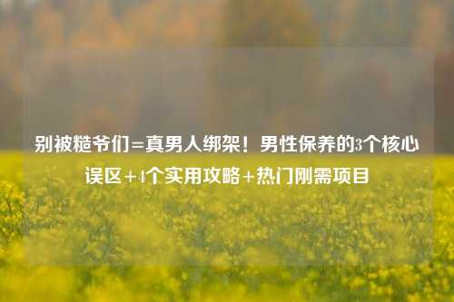 别被糙爷们=真男人绑架！男性保养的3个核心误区+4个实用攻略+热门刚需项目