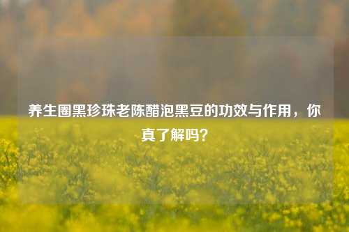 养生圈黑珍珠老陈醋泡黑豆的功效与作用，你真了解吗？