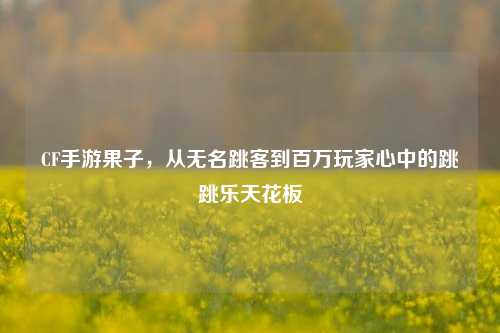 CF手游果子，从无名跳客到百万玩家心中的跳跳乐天花板