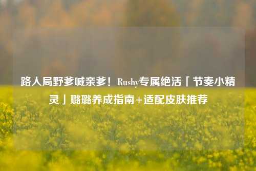 路人局野爹喊亲爹！Rushy专属绝活「节奏小精灵」璐璐养成指南+适配皮肤推荐