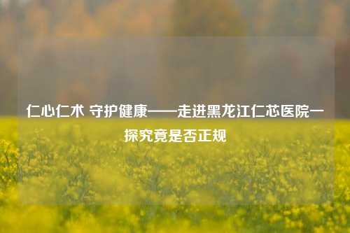仁心仁术 守护健康——走进黑龙江仁芯医院一探究竟是否正规