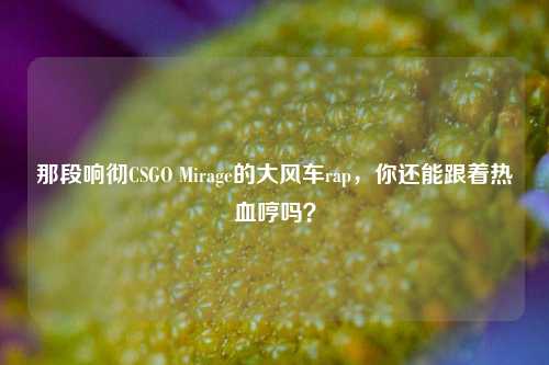 那段响彻CSGO Mirage的大风车rap，你还能跟着热血哼吗？