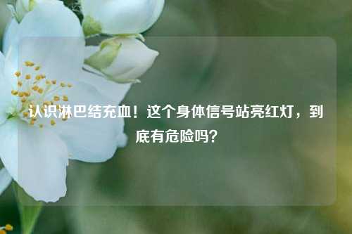 认识淋巴结充血！这个身体信号站亮红灯，到底有危险吗？
