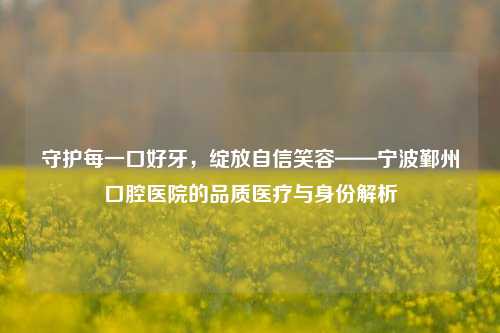 守护每一口好牙，绽放自信笑容——宁波鄞州口腔医院的品质医疗与身份解析