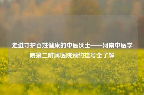 走进守护百姓健康的中医沃土——河南中医学院第三附属医院预约挂号全了解