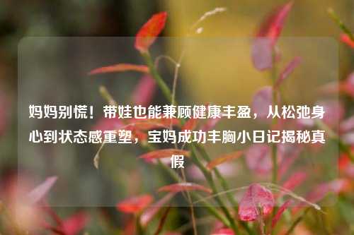 妈妈别慌！带娃也能兼顾健康丰盈，从松弛身心到状态感重塑，宝妈成功丰胸小日记揭秘真假