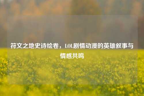 符文之地史诗绘卷，LOL剧情动漫的英雄叙事与情感共鸣