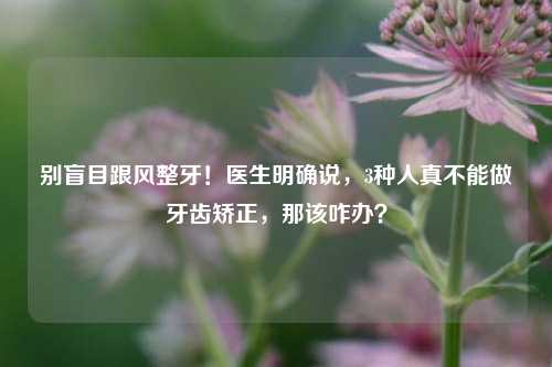 别盲目跟风整牙！医生明确说，3种人真不能做牙齿矫正，那该咋办？