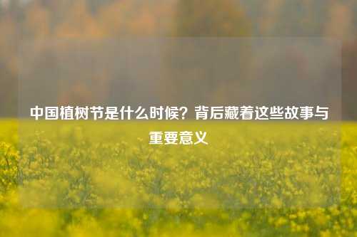 中国植树节是什么时候？背后藏着这些故事与重要意义