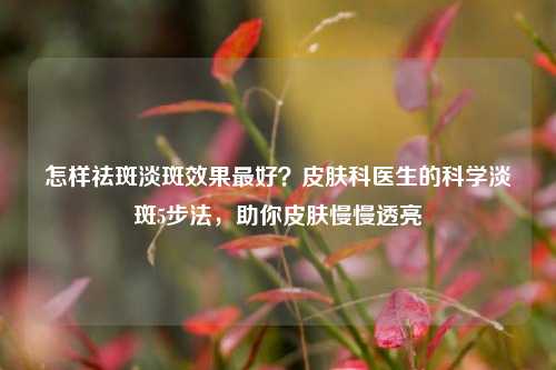 怎样祛斑淡斑效果更好？皮肤科医生的科学淡斑5步法，助你皮肤慢慢透亮