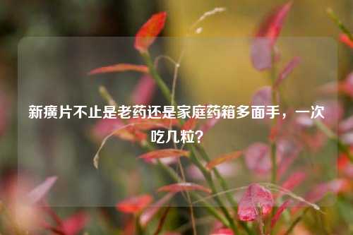 新癀片不止是老药还是家庭药箱多面手，一次吃几粒？