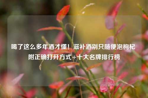 喝了这么多年酒才懂！滋补酒别只随便泡枸杞 附正确打开方式+十大名牌排行榜