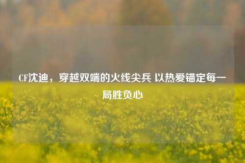 CF沈迪，穿越双端的火线尖兵 以热爱锚定每一局胜负心