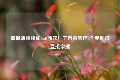 警惕韩跳跳偷buff断龙！王者荣耀这8个克制位直接拿捏