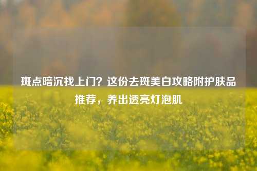 斑点暗沉找上门？这份去斑美白攻略附护肤品推荐，养出透亮灯泡肌