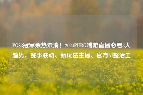 PGS3冠军余热未消！2024PUBG端游直播必看3大趋势，赛事联动、新玩法主播、官方AI整活王