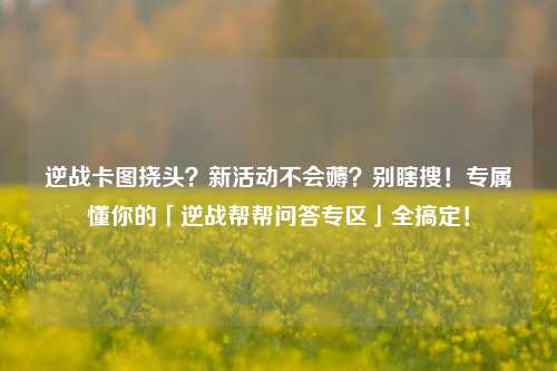 逆战卡图挠头？新活动不会薅？别瞎搜！专属懂你的「逆战帮帮问答专区」全搞定！