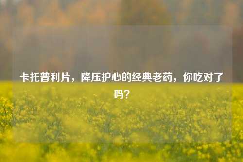 卡托普利片，降压护心的经典老药，你吃对了吗？