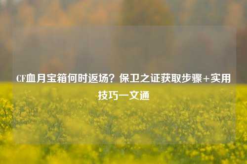 CF血月宝箱何时返场？保卫之证获取步骤+实用技巧一文通