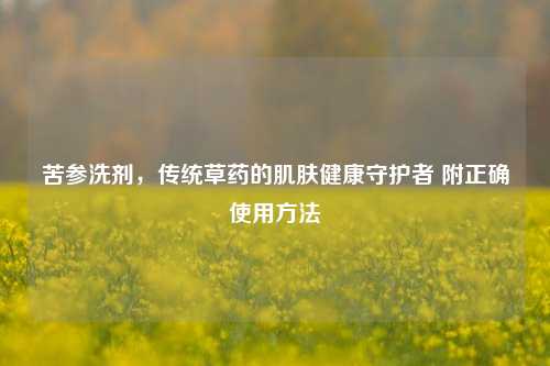 苦参洗剂，传统草药的肌肤健康守护者 附正确使用     