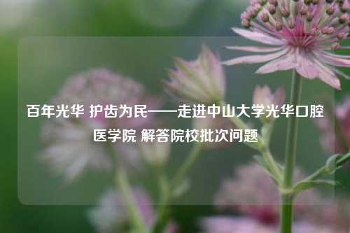 百年光华 护齿为民——走进中山大学光华口腔医学院 解答院校批次问题