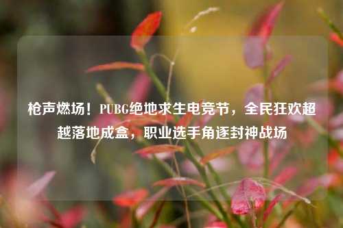 枪声燃场！PUBG绝地求生电竞节，全民狂欢超越落地成盒，职业选手角逐封神战场