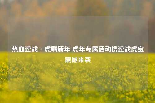 热血逆战·虎啸新年 虎年专属活动携逆战虎宝震撼来袭