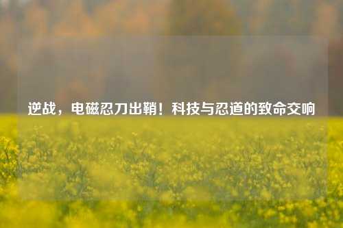 逆战，电磁忍刀出鞘！科技与忍道的致命交响