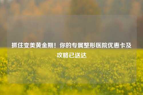 抓住变美黄金期！你的专属整形医院优惠卡及攻略已送达