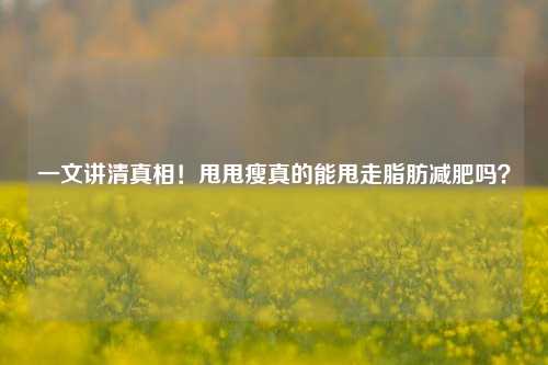 一文讲     相！甩甩瘦真的能甩走脂肪减肥吗？