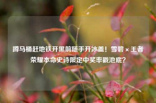 蹲马桶赶地铁开黑前随手开冰盖!雪碧×王者荣耀本命史诗限定中奖率戳池底?