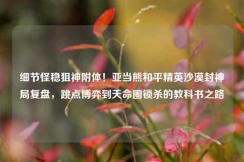 细节怪稳狙神附体！亚当熊和平精英沙漠封神局复盘，跳点博弈到天命圈锁杀的教科书之路