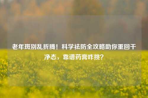 老年斑别乱折腾！科学祛防全攻略助你重回干净态，靠谱药膏咋挑？
