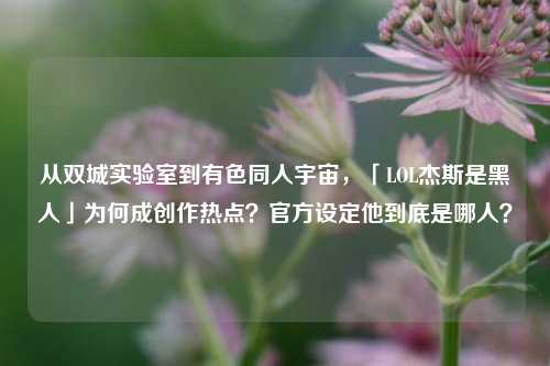 从双城实验室到有色同人宇宙，「LOL杰斯是黑人」为何成创作热点？官方设定他到底是哪人？