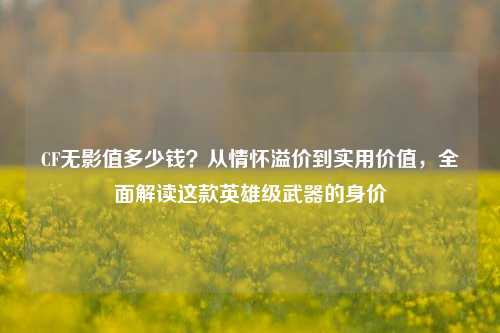 CF无影值多少钱？从情怀溢价到实用价值，全面解读这款英雄级武器的身价