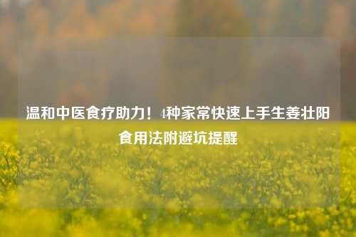 温和中医食疗助力！4种家常快速上手生姜壮阳食用法附避坑提醒