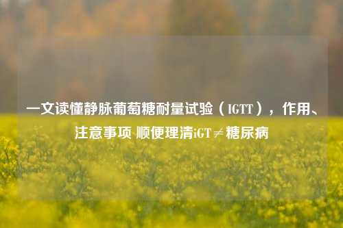 一文读懂静脉葡萄糖耐量试验（IGTT），作用、注意事项 顺便理清iGT≠糖尿病