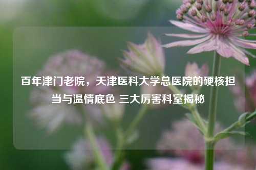 百年津门老院，天津医科大学总医院的硬核担当与温情底色 三大厉害科室揭秘