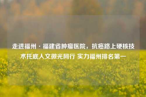 走进福州·福建省肿瘤医院，抗癌路上硬核技术托底人文微光同行 实力福州排名之一