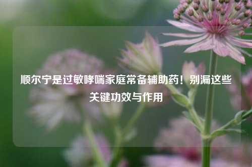 顺尔宁是过敏哮喘家庭常备辅助药！别漏这些关键功效与作用
