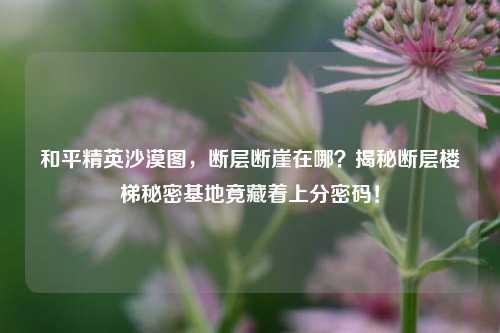 和平精英沙漠图，断层断崖在哪？揭秘断层楼梯秘密基地竟藏着上分密码！