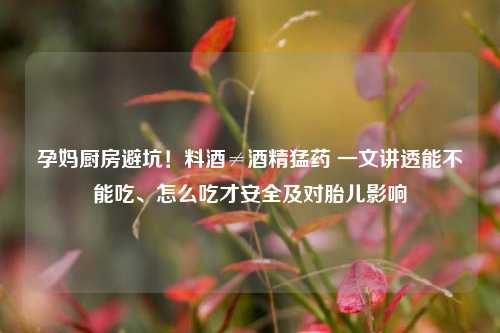孕妈厨房避坑！料酒≠酒精猛药 一文讲透能不能吃、怎么吃才安全及对胎儿影响