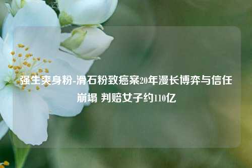 强生爽身粉-滑石粉致癌案20年漫长博弈与信任崩塌 判赔女子约110亿