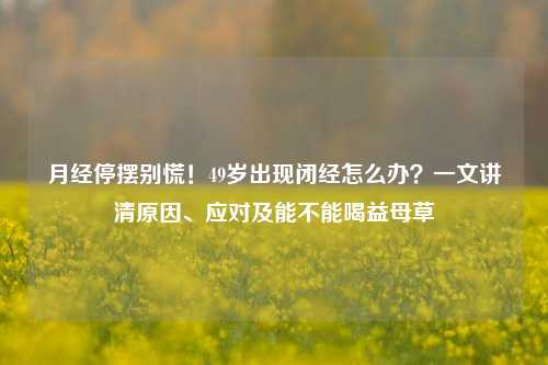 月经停摆别慌！49岁出现闭经怎么办？一文讲清原因、应对及能不能喝益母草