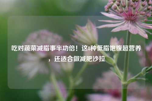 吃对蔬菜减脂事半功倍！这8种低脂饱腹超营养，还适合做减肥沙拉