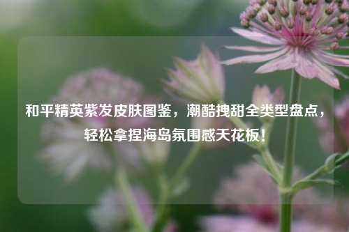 和平精英紫发皮肤图鉴，潮酷拽甜全类型盘点，轻松拿捏海岛氛围感天花板！
